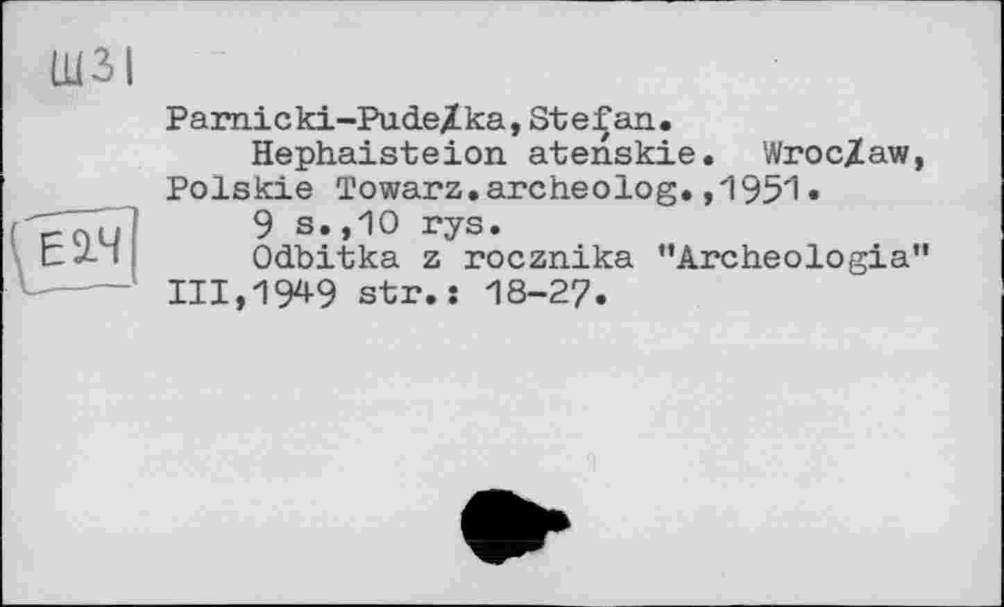 ﻿ШЗІ
Pamicki-Pude/ka, Stefan.
Hephaisteion atenskie. WrocZaw, Polskie To war z. arc he о log. ,195'1 •
9 s.,10 rys.
Odbitka z rocznika "Archeologia" 111,194-9 str.s 18-27.